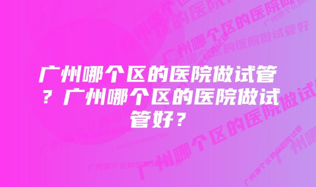 广州哪个区的医院做试管？广州哪个区的医院做试管好？