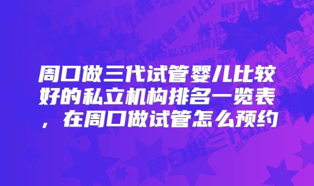 周口做三代试管婴儿比较好的私立机构排名一览表，在周口做试管怎么预约