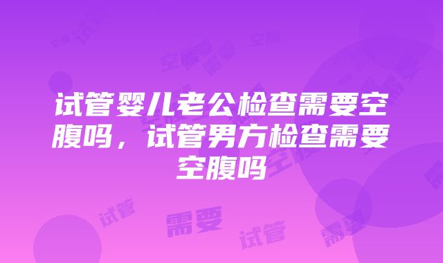 试管婴儿老公检查需要空腹吗，试管男方检查需要空腹吗