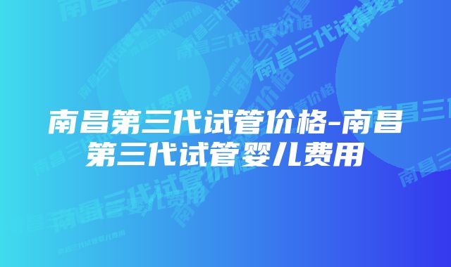 南昌第三代试管价格-南昌第三代试管婴儿费用