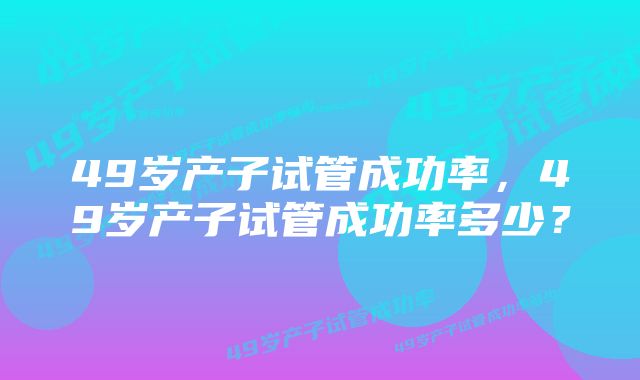 49岁产子试管成功率，49岁产子试管成功率多少？