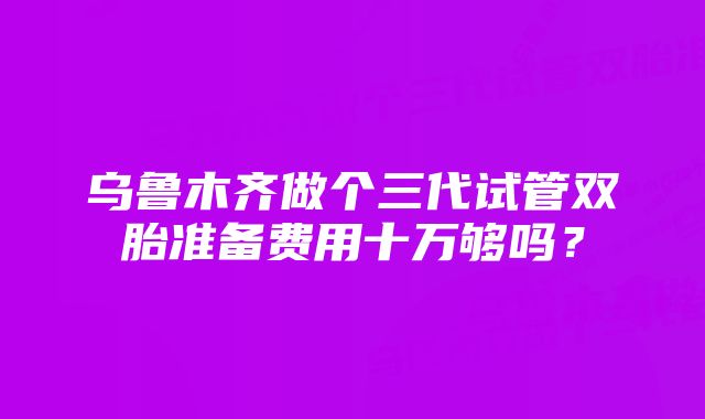 乌鲁木齐做个三代试管双胎准备费用十万够吗？