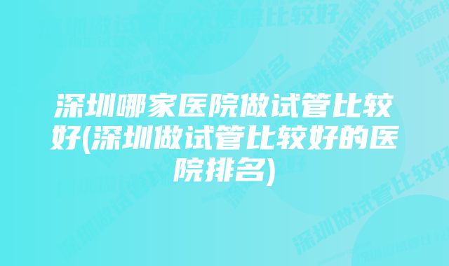 深圳哪家医院做试管比较好(深圳做试管比较好的医院排名)