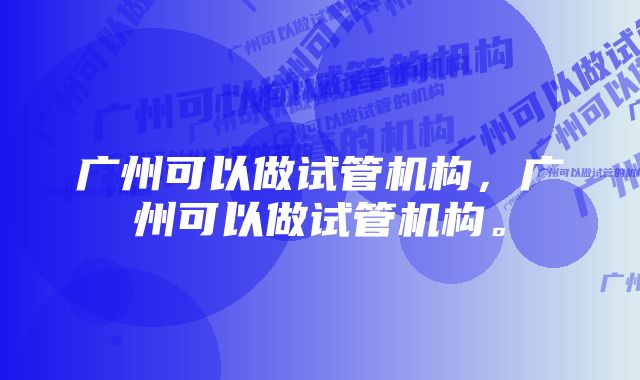 广州可以做试管机构，广州可以做试管机构。