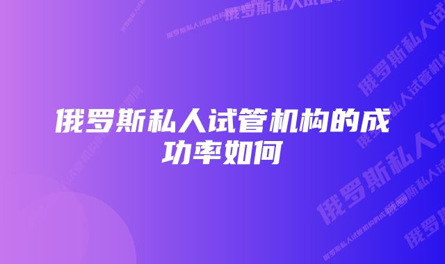 俄罗斯私人试管机构的成功率如何