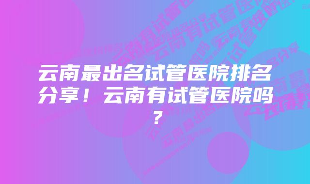 云南最出名试管医院排名分享！云南有试管医院吗？