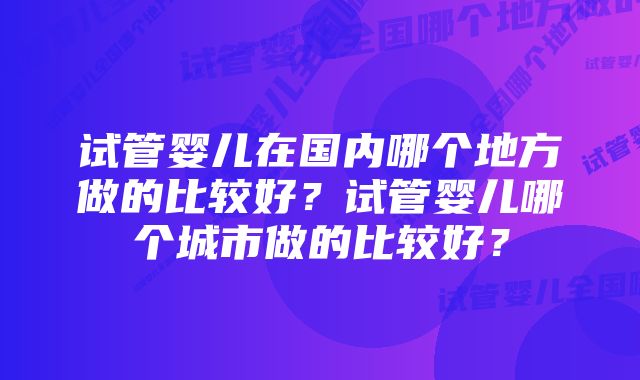 试管婴儿在国内哪个地方做的比较好？试管婴儿哪个城市做的比较好？