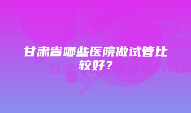 甘肃省哪些医院做试管比较好？