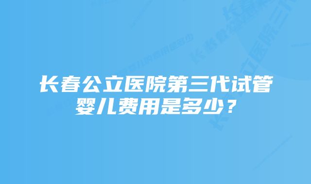 长春公立医院第三代试管婴儿费用是多少？