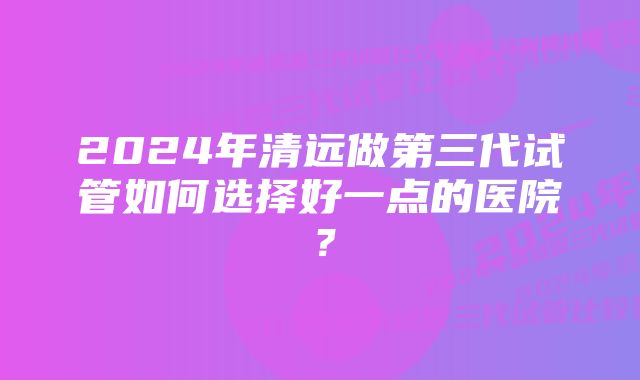 2024年清远做第三代试管如何选择好一点的医院？