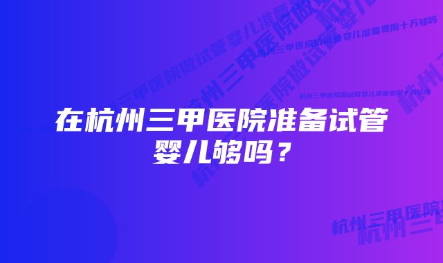 在杭州三甲医院准备试管婴儿够吗？