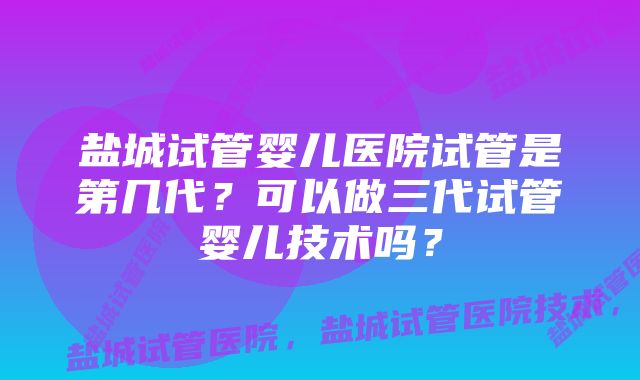 盐城试管婴儿医院试管是第几代？可以做三代试管婴儿技术吗？