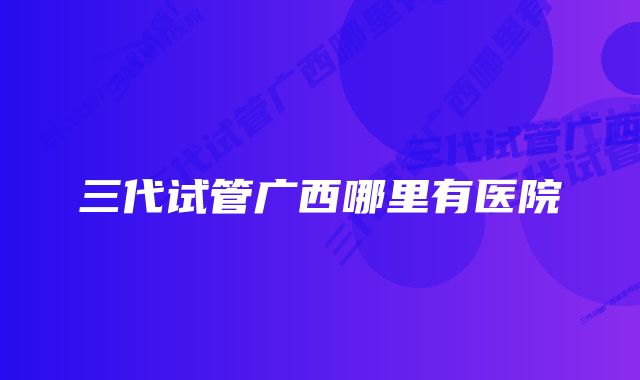 三代试管广西哪里有医院