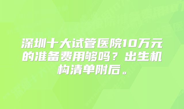 深圳十大试管医院10万元的准备费用够吗？出生机构清单附后。