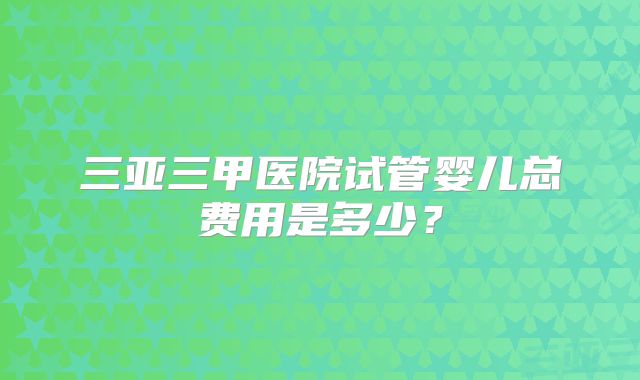 三亚三甲医院试管婴儿总费用是多少？