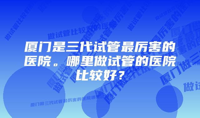 厦门是三代试管最厉害的医院。哪里做试管的医院比较好？