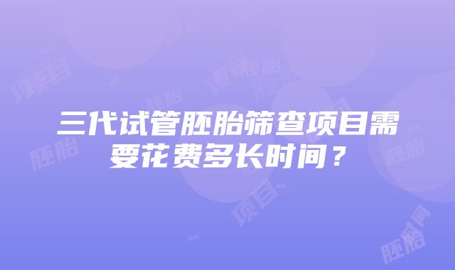 三代试管胚胎筛查项目需要花费多长时间？