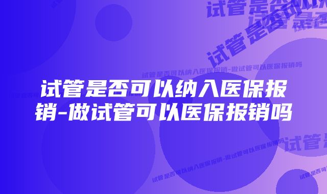 试管是否可以纳入医保报销-做试管可以医保报销吗