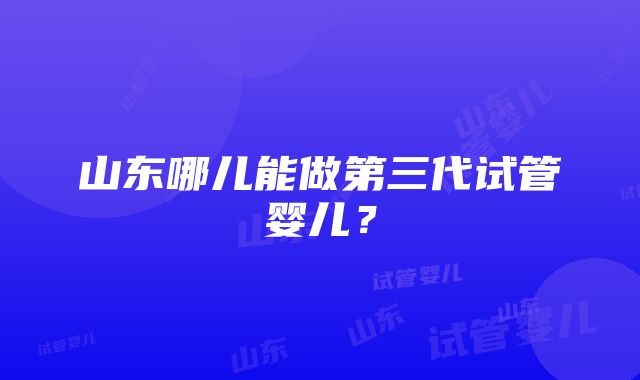 山东哪儿能做第三代试管婴儿？