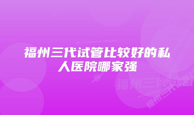 福州三代试管比较好的私人医院哪家强