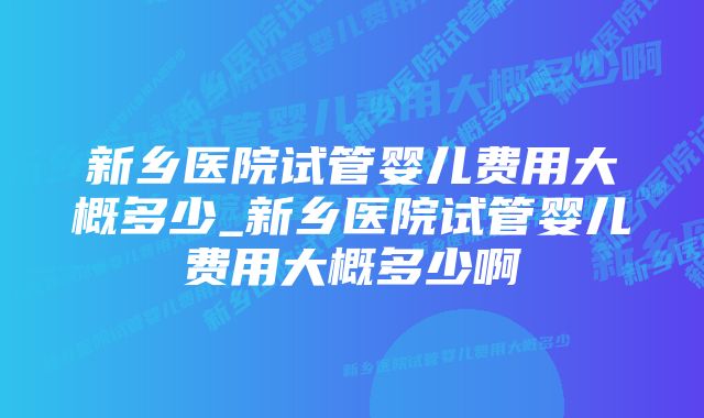 新乡医院试管婴儿费用大概多少_新乡医院试管婴儿费用大概多少啊