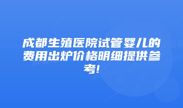 成都生殖医院试管婴儿的费用出炉价格明细提供参考!