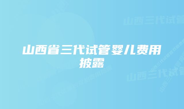 山西省三代试管婴儿费用披露