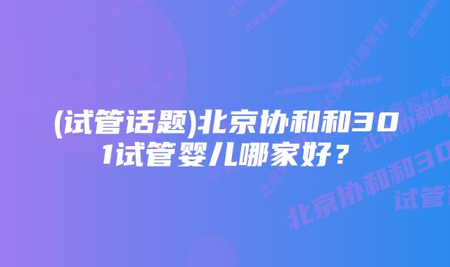 (试管话题)北京协和和301试管婴儿哪家好？