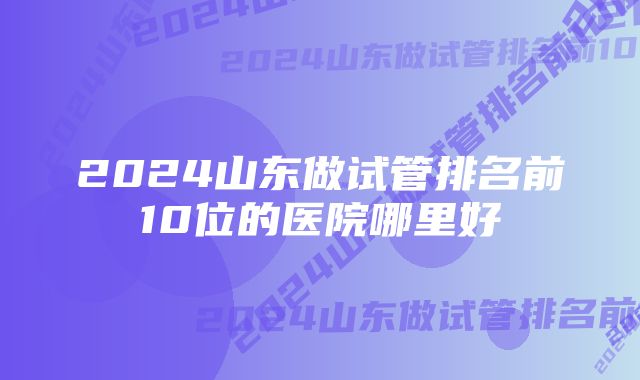 2024山东做试管排名前10位的医院哪里好