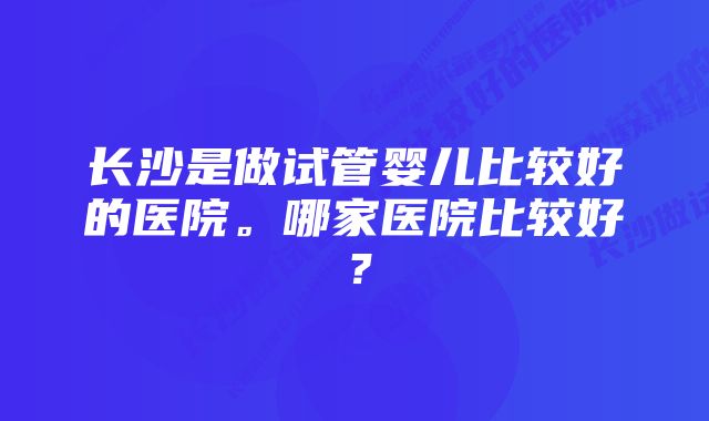 长沙是做试管婴儿比较好的医院。哪家医院比较好？