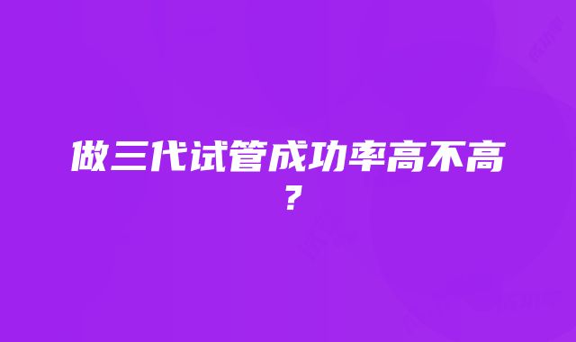 做三代试管成功率高不高？