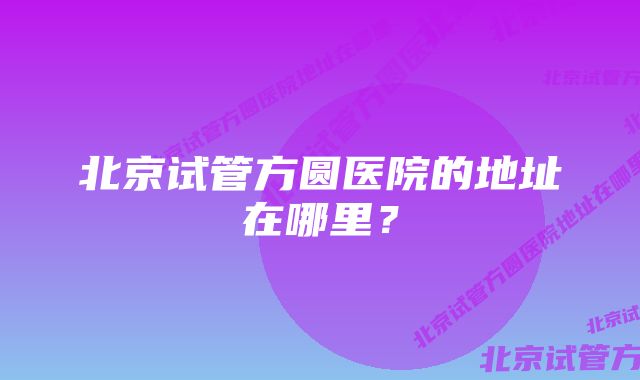 北京试管方圆医院的地址在哪里？