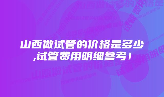 山西做试管的价格是多少,试管费用明细参考！