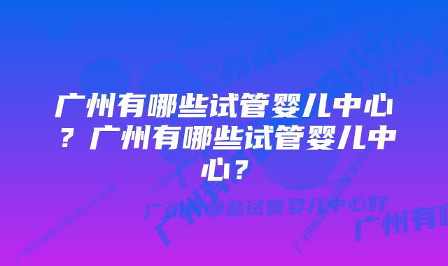 广州有哪些试管婴儿中心？广州有哪些试管婴儿中心？