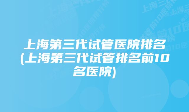 上海第三代试管医院排名(上海第三代试管排名前10名医院)