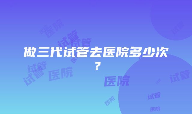 做三代试管去医院多少次？