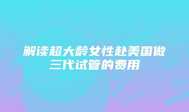 解读超大龄女性赴美国做三代试管的费用