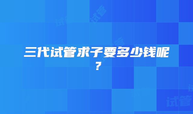 三代试管求子要多少钱呢？