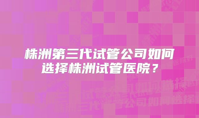 株洲第三代试管公司如何选择株洲试管医院？