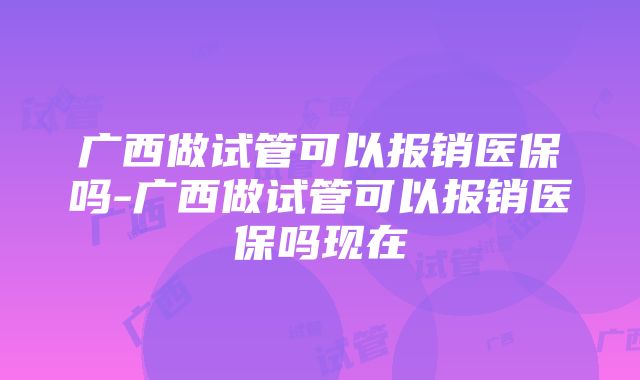 广西做试管可以报销医保吗-广西做试管可以报销医保吗现在