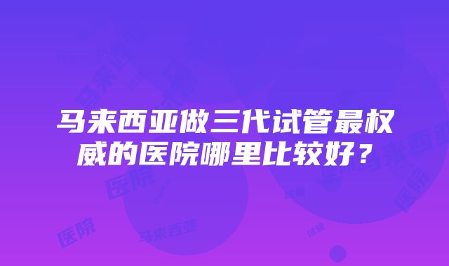 马来西亚做三代试管最权威的医院哪里比较好？