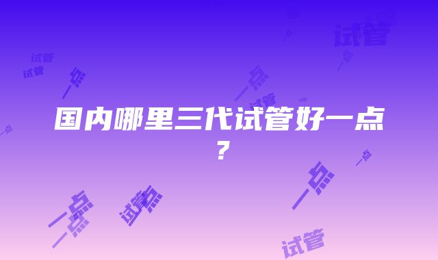 国内哪里三代试管好一点？