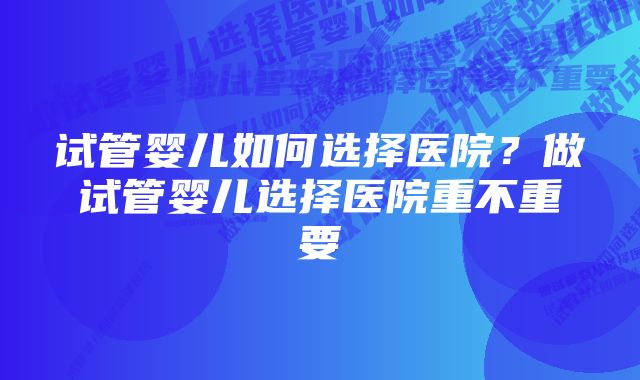 试管婴儿如何选择医院？做试管婴儿选择医院重不重要