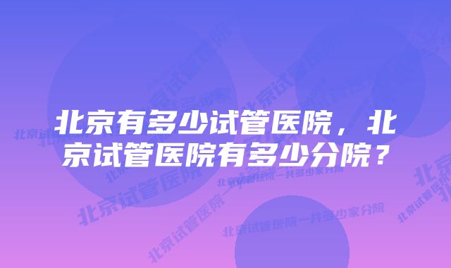 北京有多少试管医院，北京试管医院有多少分院？