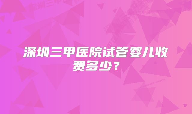 深圳三甲医院试管婴儿收费多少？