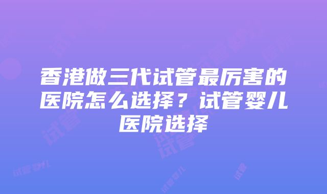 香港做三代试管最厉害的医院怎么选择？试管婴儿医院选择