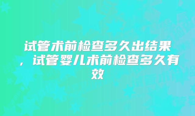 试管术前检查多久出结果，试管婴儿术前检查多久有效