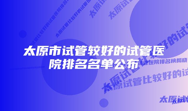 太原市试管较好的试管医院排名名单公布