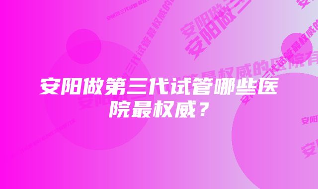 安阳做第三代试管哪些医院最权威？