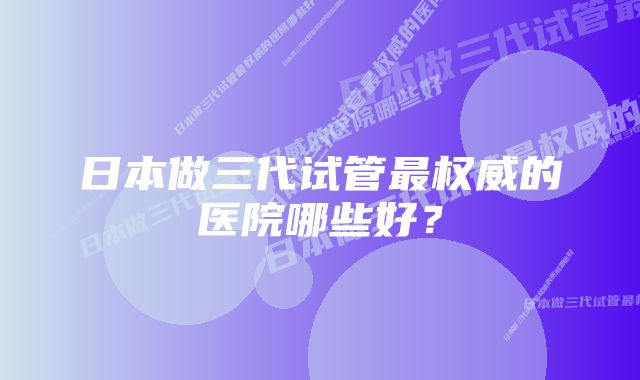 日本做三代试管最权威的医院哪些好？